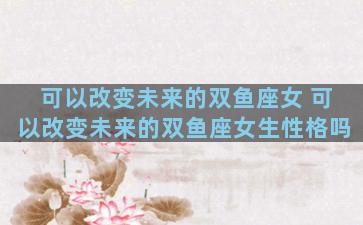 可以改变未来的双鱼座女 可以改变未来的双鱼座女生性格吗